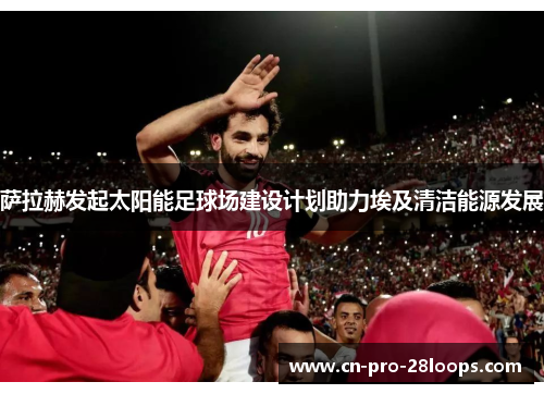 萨拉赫发起太阳能足球场建设计划助力埃及清洁能源发展 萨拉赫发起太阳能足球场建设计划助力埃及清洁能源发展