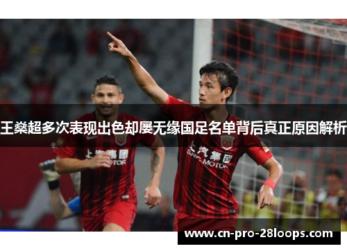 王燊超多次表现出色却屡无缘国足名单背后真正原因解析