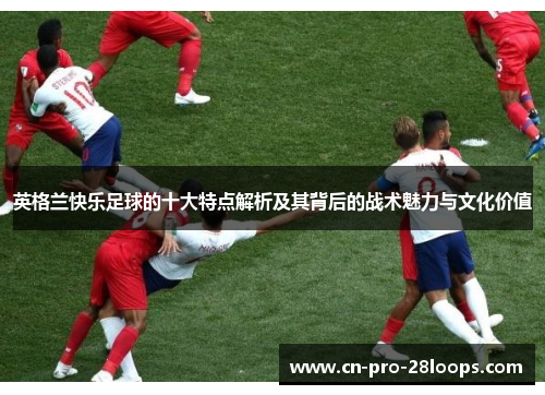 英格兰快乐足球的十大特点解析及其背后的战术魅力与文化价值 英格兰快乐足球的十大特点解析及其背后的战术魅力与文化价值