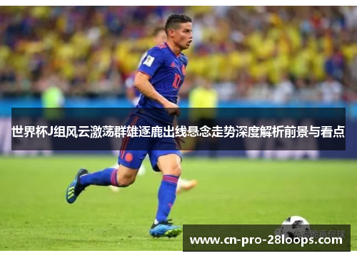 世界杯J组风云激荡群雄逐鹿出线悬念走势深度解析前景与看点