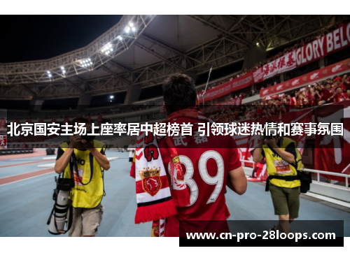 北京国安主场上座率居中超榜首 引领球迷热情和赛事氛围 北京国安主场上座率居中超榜首 引领球迷热情和赛事氛围